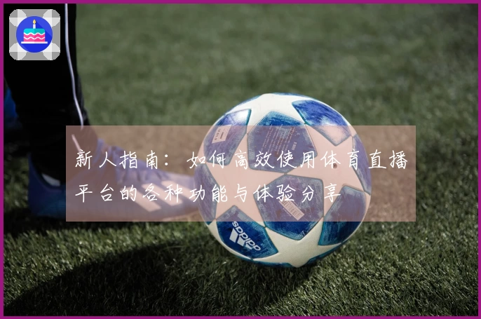 新人指南：如何高效使用体育直播平台的各种功能与体验分享